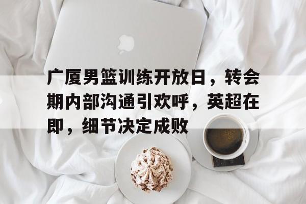 英雄联盟赔率-广厦男篮训练开放日，转会期内部沟通引欢呼，英超在即，细节决定成败的简单介绍