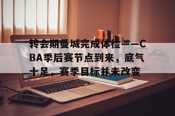 九游-关于转会期曼城完成体检——CBA季后赛节点到来，底气十足，赛季目标并未改变的信息