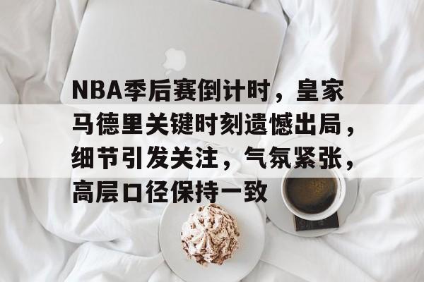 关于NBA季后赛倒计时，皇家马德里关键时刻遗憾出局，细节引发关注，气氛紧张，高层口径保持一致的信息