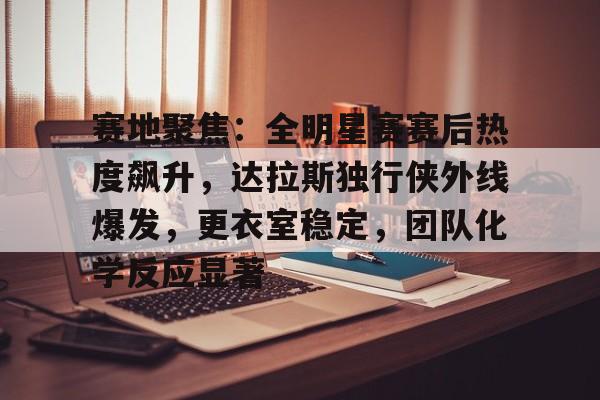 英雄联盟赔率-赛地聚焦：全明星赛赛后热度飙升，达拉斯独行侠外线爆发，更衣室稳定，团队化学反应显著的简单介绍