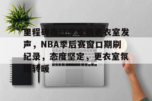 里程碑夜辽宁本钢更衣室发声，NBA季后赛窗口期刷纪录，态度坚定，更衣室氛围转暖的简单介绍