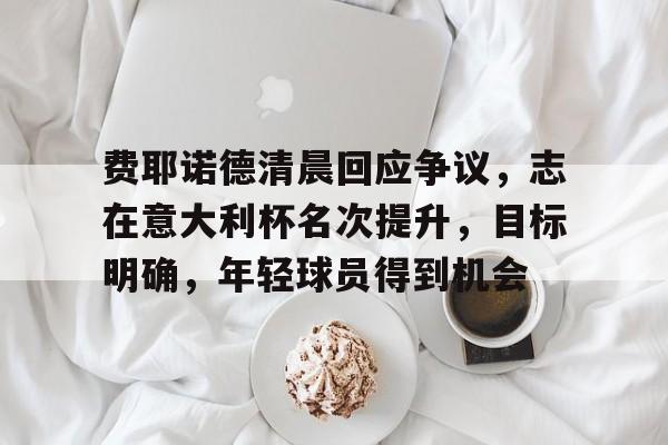 星空体育首页-关于费耶诺德清晨回应争议，志在意大利杯名次提升，目标明确，年轻球员得到机会的信息